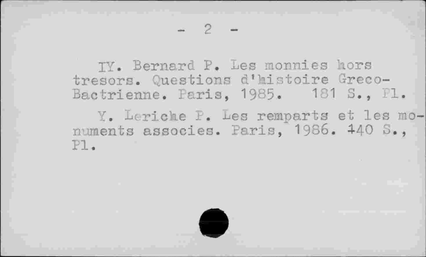 ﻿2
IY. Bernard P. Les monnies hors trésors. Questions d’histoire Greco-Bactrienne. Paris, 1985.	181 S., il.
Y. Leriche P. Les remparts et les monuments associes. Paris, 1986. 4-40 S., PI.